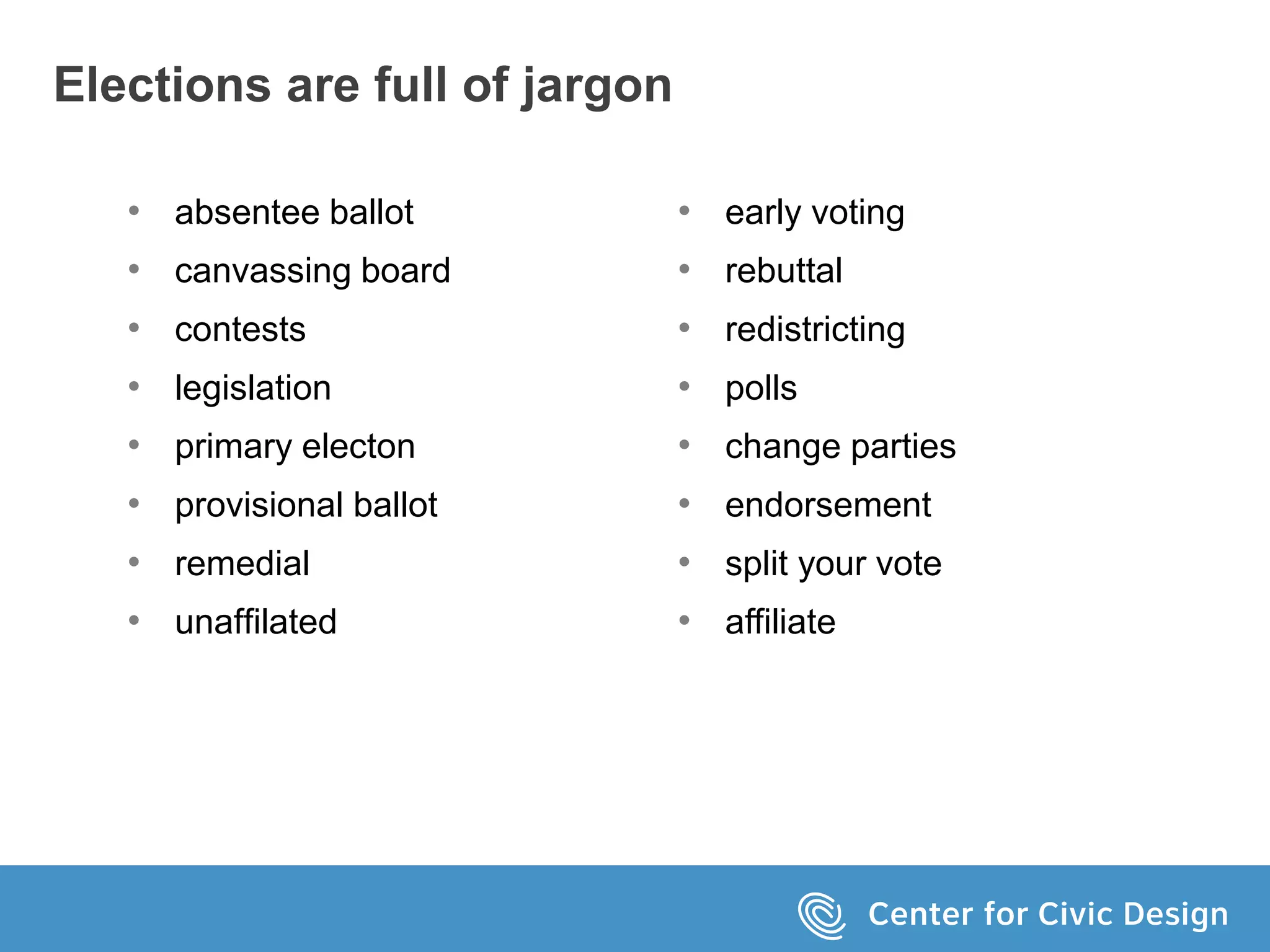 Elections are full of jargon
• absentee ballot
• canvassing board
• contests
• legislation
• primary electon
• provisional ballot
• remedial
• unaffilated
• early voting
• rebuttal
• redistricting
• polls
• change parties
• endorsement
• split your vote
• affiliate
 