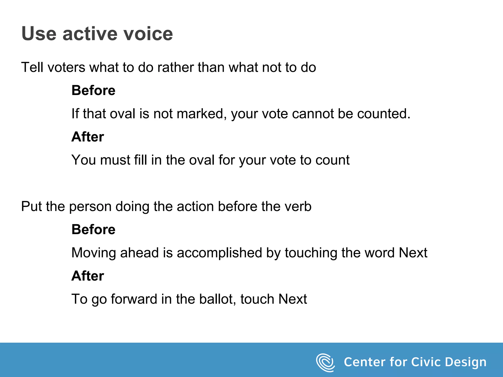 Use active voice
Tell voters what to do rather than what not to do
Before
If that oval is not marked, your vote cannot be counted.
After
You must fill in the oval for your vote to count
Put the person doing the action before the verb
Before
Moving ahead is accomplished by touching the word Next
After
To go forward in the ballot, touch Next
 