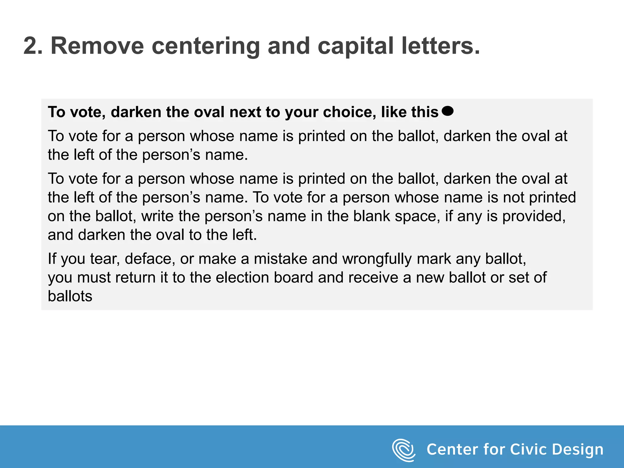 2. Remove centering and capital letters.
To vote, darken the oval next to your choice, like this
To vote for a person whose name is printed on the ballot, darken the oval at
the left of the person’s name.
To vote for a person whose name is printed on the ballot, darken the oval at
the left of the person’s name. To vote for a person whose name is not printed
on the ballot, write the person’s name in the blank space, if any is provided,
and darken the oval to the left.
If you tear, deface, or make a mistake and wrongfully mark any ballot,
you must return it to the election board and receive a new ballot or set of
ballots
 