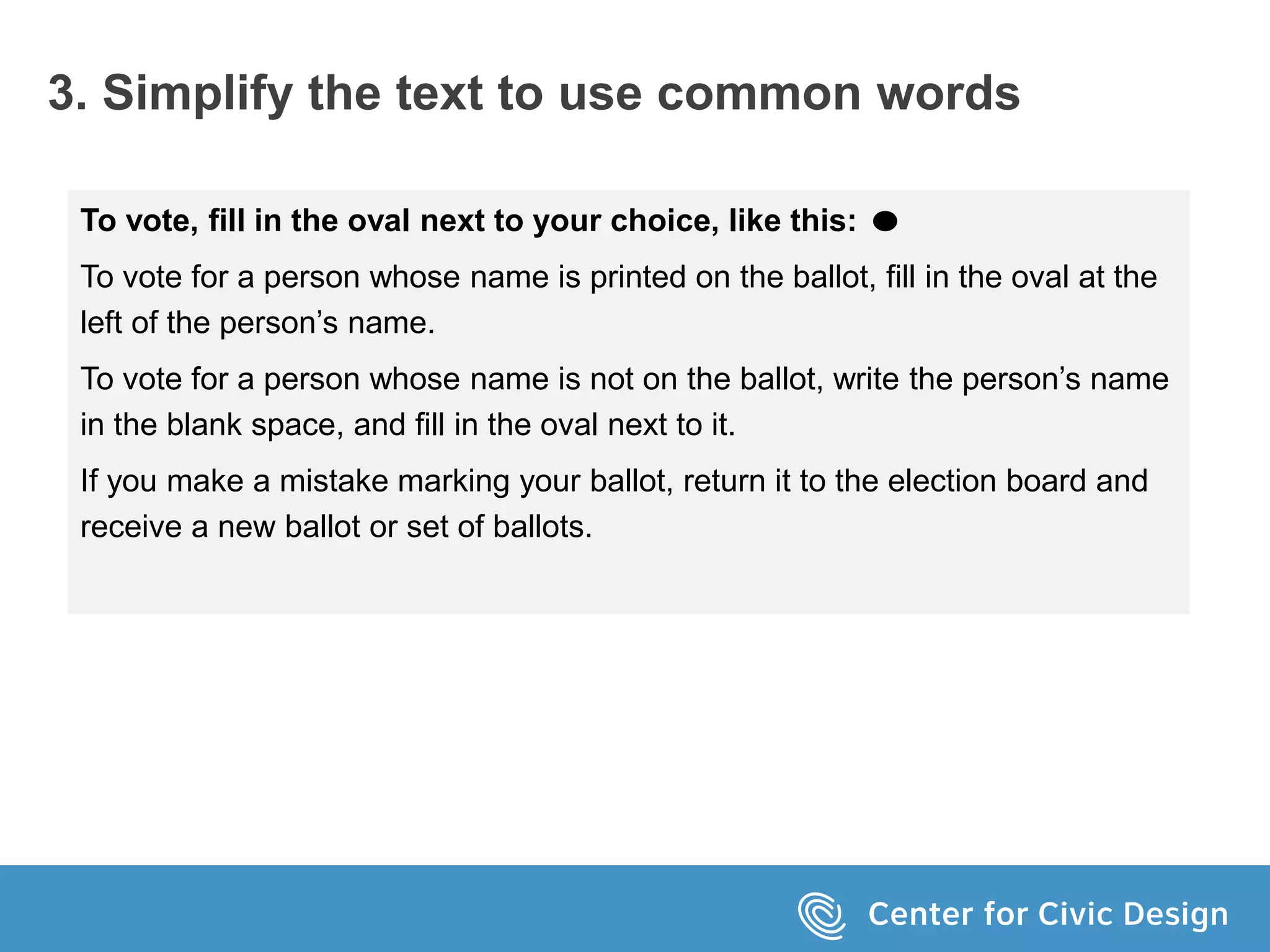 3. Simplify the text to use common words
To vote, fill in the oval next to your choice, like this:
To vote for a person whose name is printed on the ballot, fill in the oval at the
left of the person’s name.
To vote for a person whose name is not on the ballot, write the person’s name
in the blank space, and fill in the oval next to it.
If you make a mistake marking your ballot, return it to the election board and
receive a new ballot or set of ballots.
 