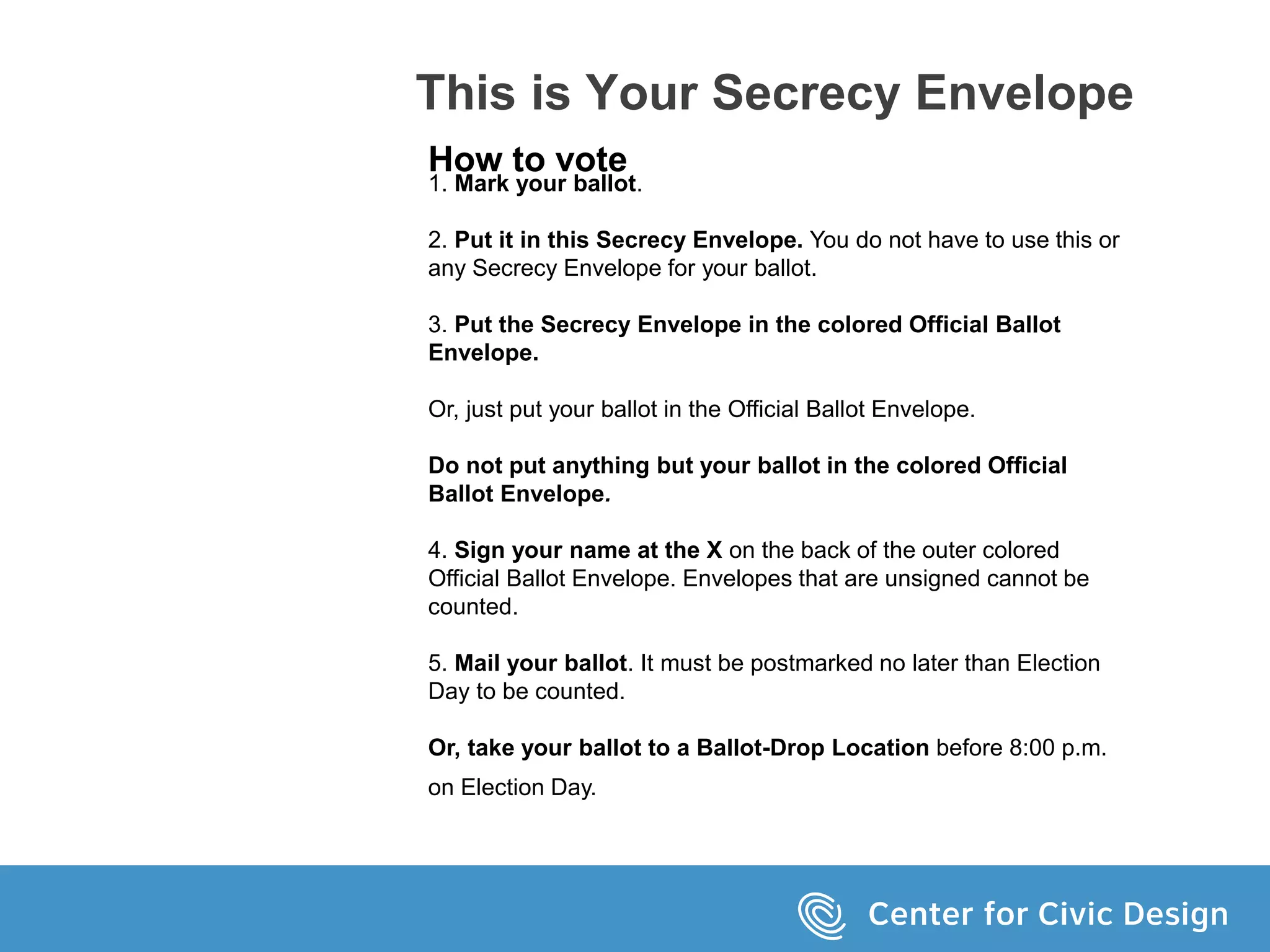 This is Your Secrecy Envelope
How to vote
1. Mark your ballot.
2. Put it in this Secrecy Envelope. You do not have to use this or
any Secrecy Envelope for your ballot.
3. Put the Secrecy Envelope in the colored Official Ballot
Envelope.
Or, just put your ballot in the Official Ballot Envelope.
Do not put anything but your ballot in the colored Official
Ballot Envelope.
4. Sign your name at the X on the back of the outer colored
Official Ballot Envelope. Envelopes that are unsigned cannot be
counted.
5. Mail your ballot. It must be postmarked no later than Election
Day to be counted.
Or, take your ballot to a Ballot-Drop Location before 8:00 p.m.
on Election Day.
 