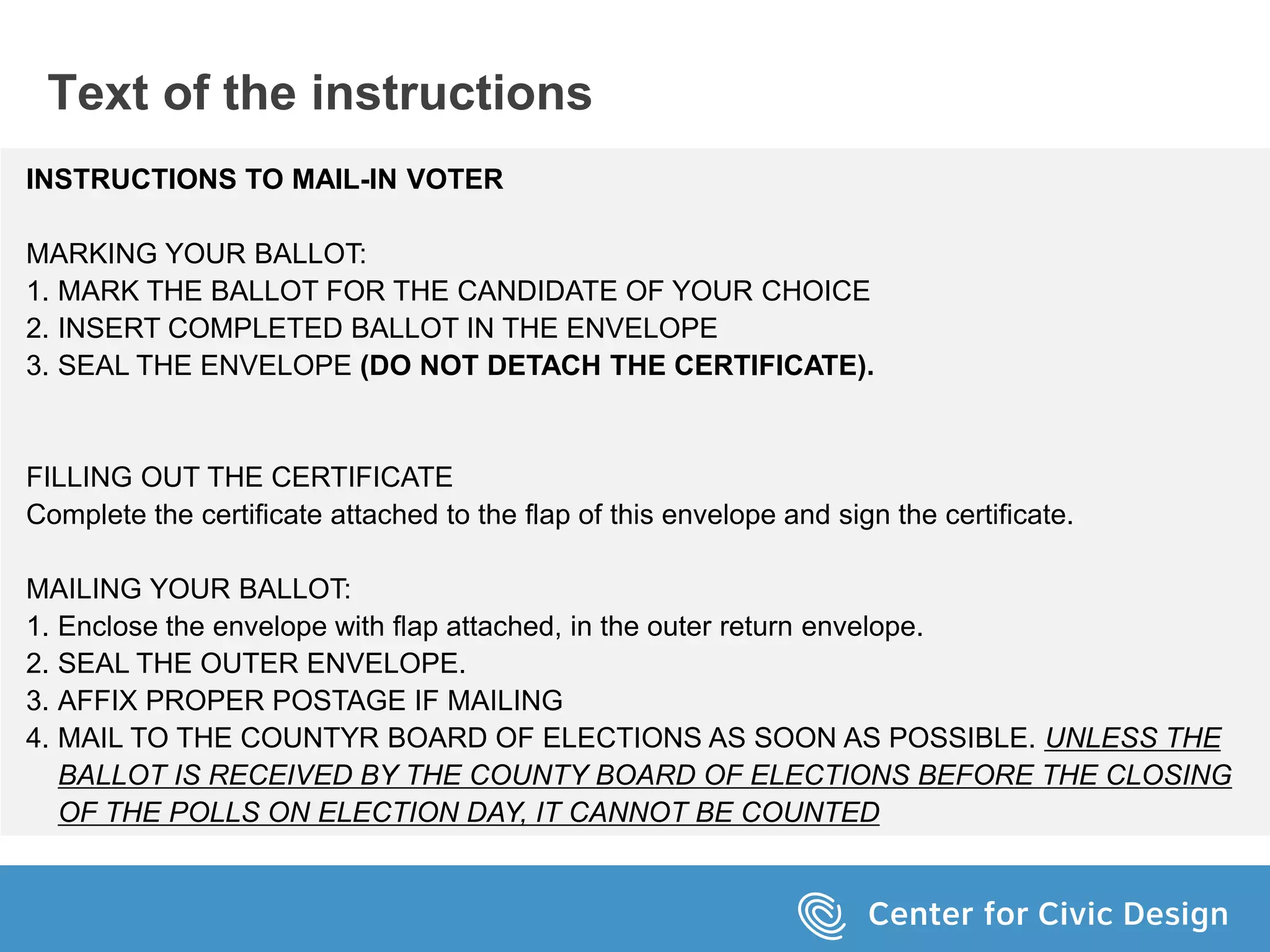 INSTRUCTIONS TO MAIL-IN VOTER
MARKING YOUR BALLOT:
1. MARK THE BALLOT FOR THE CANDIDATE OF YOUR CHOICE
2. INSERT COMPLETED BALLOT IN THE ENVELOPE
3. SEAL THE ENVELOPE (DO NOT DETACH THE CERTIFICATE).
FILLING OUT THE CERTIFICATE
Complete the certificate attached to the flap of this envelope and sign the certificate.
MAILING YOUR BALLOT:
1. Enclose the envelope with flap attached, in the outer return envelope.
2. SEAL THE OUTER ENVELOPE.
3. AFFIX PROPER POSTAGE IF MAILING
4. MAIL TO THE COUNTYR BOARD OF ELECTIONS AS SOON AS POSSIBLE. UNLESS THE
BALLOT IS RECEIVED BY THE COUNTY BOARD OF ELECTIONS BEFORE THE CLOSING
OF THE POLLS ON ELECTION DAY, IT CANNOT BE COUNTED
Text of the instructions
 