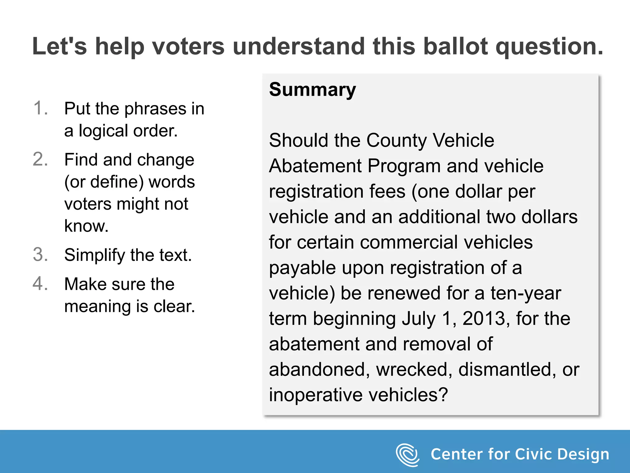 Let's help voters understand this ballot question.
Summary
Should the County Vehicle
Abatement Program and vehicle
registration fees (one dollar per
vehicle and an additional two dollars
for certain commercial vehicles
payable upon registration of a
vehicle) be renewed for a ten-year
term beginning July 1, 2013, for the
abatement and removal of
abandoned, wrecked, dismantled, or
inoperative vehicles?
1. Put the phrases in
a logical order.
2. Find and change
(or define) words
voters might not
know.
3. Simplify the text.
4. Make sure the
meaning is clear.
 