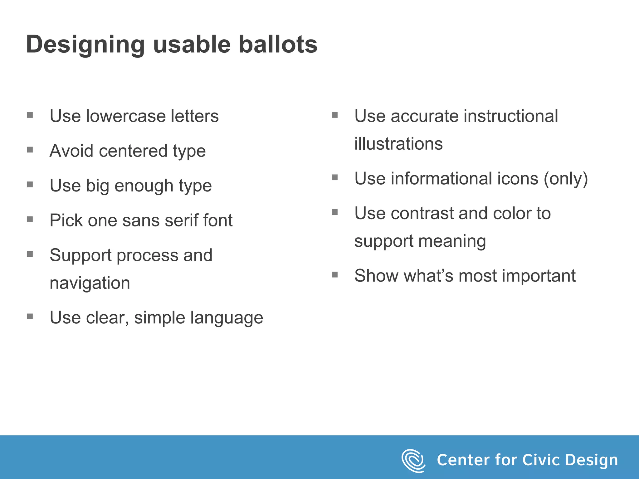 Designing usable ballots
 Use lowercase letters
 Avoid centered type
 Use big enough type
 Pick one sans serif font
 Support process and
navigation
 Use clear, simple language
 Use accurate instructional
illustrations
 Use informational icons (only)
 Use contrast and color to
support meaning
 Show what’s most important
 