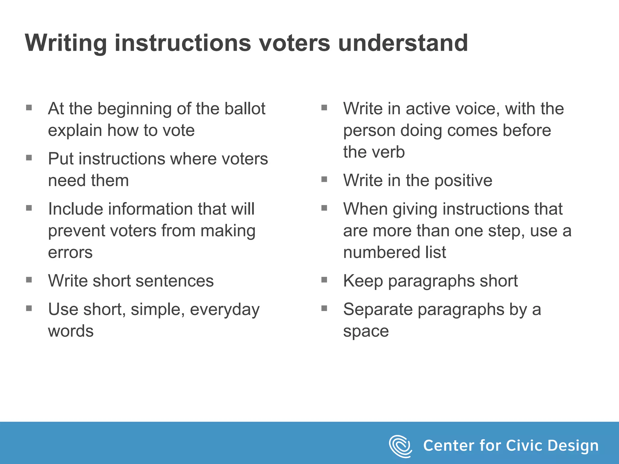 Writing instructions voters understand
 At the beginning of the ballot
explain how to vote
 Put instructions where voters
need them
 Include information that will
prevent voters from making
errors
 Write short sentences
 Use short, simple, everyday
words
 Write in active voice, with the
person doing comes before
the verb
 Write in the positive
 When giving instructions that
are more than one step, use a
numbered list
 Keep paragraphs short
 Separate paragraphs by a
space
 