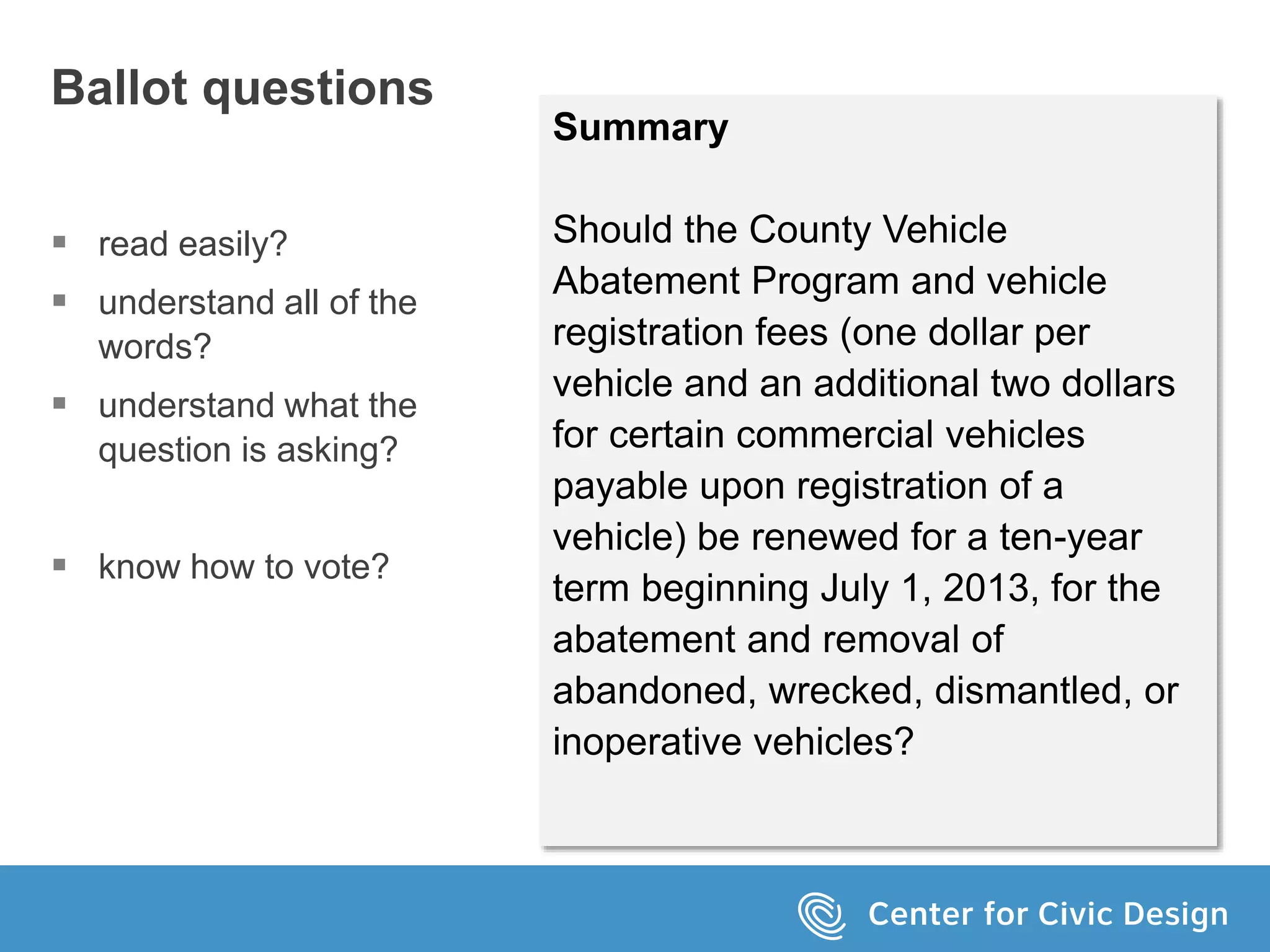 Ballot questions
 read easily?
 understand all of the
words?
 understand what the
question is asking?
 know how to vote?
Summary
Should the County Vehicle
Abatement Program and vehicle
registration fees (one dollar per
vehicle and an additional two dollars
for certain commercial vehicles
payable upon registration of a
vehicle) be renewed for a ten-year
term beginning July 1, 2013, for the
abatement and removal of
abandoned, wrecked, dismantled, or
inoperative vehicles?
 