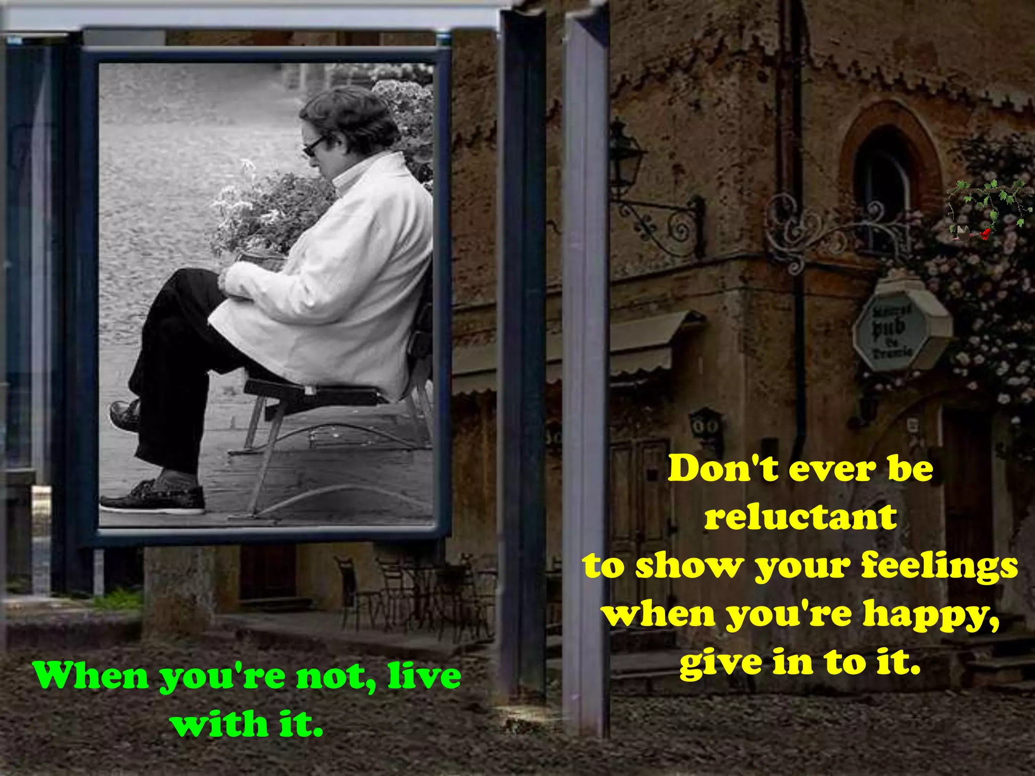 Don't ever be reluctantto show your feelings when you're happy, give in to it.When you're not, live with it.