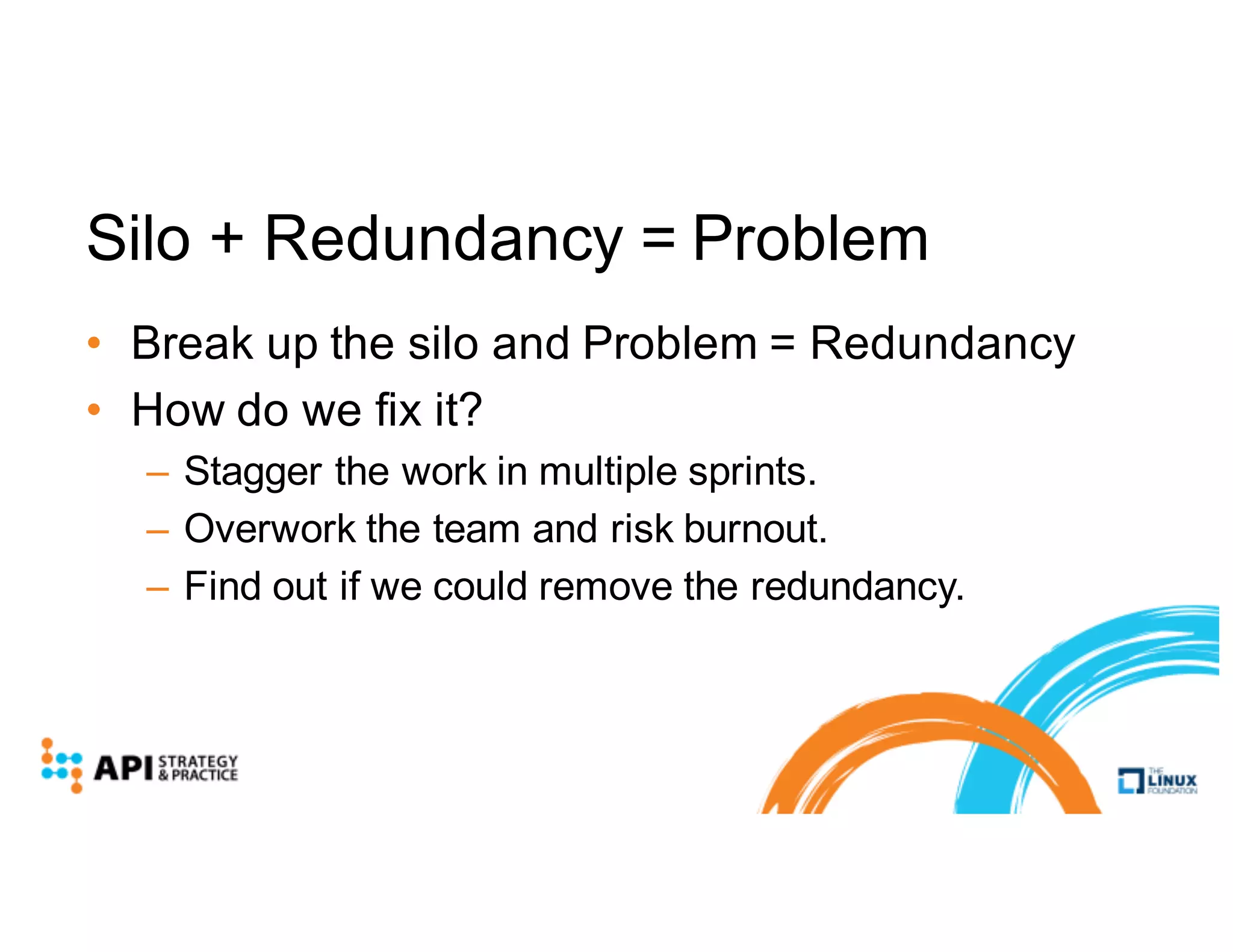 Silo + Redundancy = Problem
• Break up the silo and Problem = Redundancy
• How do we fix it?
– Stagger the work in multiple sprints.
– Overwork the team and risk burnout.
– Find out if we could remove the redundancy.
 