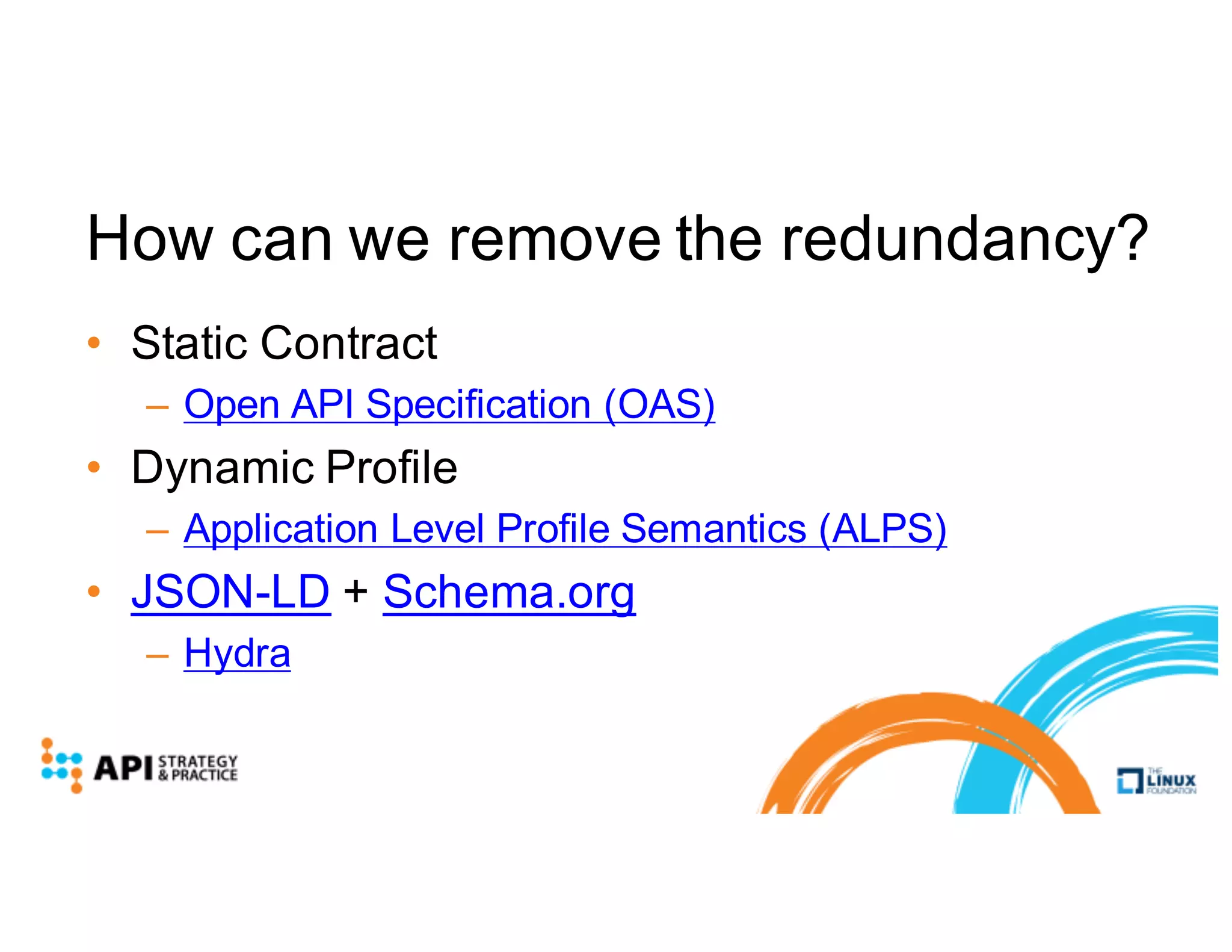 How can we remove the redundancy?
• Static Contract
– Open API Specification (OAS)
• Dynamic Profile
– Application Level Profile Semantics (ALPS)
• JSON-LD + Schema.org
– Hydra
 