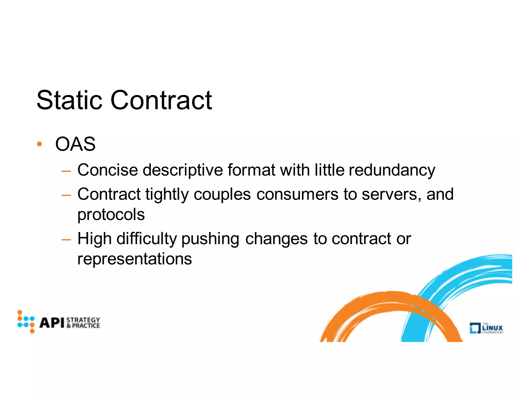 Static Contract
• OAS
– Concise descriptive format with little redundancy
– Contract tightly couples consumers to servers, and
protocols
– High difficulty pushing changes to contract or
representations
 