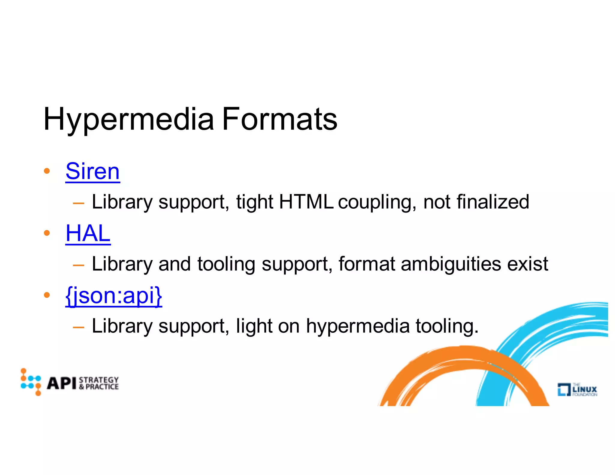 Hypermedia Formats
• Siren
– Library support, tight HTML coupling, not finalized
• HAL
– Library and tooling support, format ambiguities exist
• {json:api}
– Library support, light on hypermedia tooling.
 