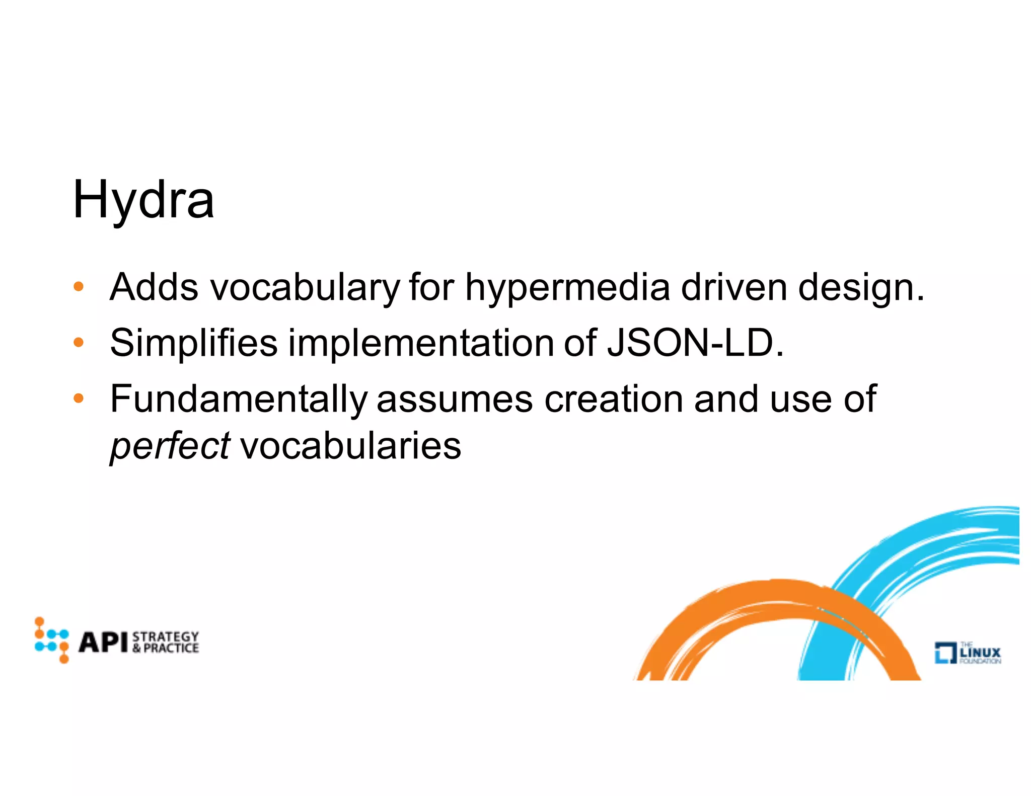 Hydra
• Adds vocabulary for hypermedia driven design.
• Simplifies implementation of JSON-LD.
• Fundamentally assumes creation and use of
perfect vocabularies
 