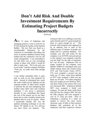 Don’t Add Risk And Double
        Investment Requirements By
         Estimating Project Budgets
                 Incorrectly
                                        Ed Kozak

                                               contractor that we’re subbing to uses this
After      13 years of budgeting and           same formula and if it’s good enough for
                                               them it’s good enough for us.” The
managing projects I went to work for an
IT firm during the heyday of the Internet      formula itself assigned what appeared to
Bubble. My new firm was hired as a             be an arbitrary cost to each of the
recommended third-party by the                 different types of statuses of people one
contractor to consolidate and reduce the       might find in a pension database. For
errors in pension databases before being       example, one who still works for the
loaded onto the contractor’s site for call     company is an ACTIVE and each person
center management. I was astounded to          in this category was assigned a specific
see that there was no cost accounting          cost per head, for the sake of argument,
system in place with which I would be          let’s say 40 cents. Employees who no
able to track costs. “We’re the only one       longer worked for the company were
in our niche” said the company President       labeled TERM for terminated and were
“Trust me, we make more than enough            further broken down into Vested Terms
money.”                                        (VT) and Non-Vested Terms (NVT).
                                               VTs were assigned a second cost per
I was further astounded when it came           head, say 35 cents, while those labeled
time to work on my first proposal for          as NVT were assigned a third cost per
them. Instead of estimating how much           head, say 20 cents. Two other categories
the work would cost by figuring out the        that were sought out were Retirees, RET,
required number of labor hours needed          and those listed in the system who were
to perform the job and multiplying that        now deceased, DEC. Employees labeled
number times labor rates and overhead          RET were assigned a fourth cost
multiples, I was given a parametric            category, 30 cents per head, while those
formula to use—something that based            who fell into the category DEC fell into
the cost of the project not on our labor       the fifth category and were assigned a
hours but on some variables found in the       cost of 15 cents per head. Prior to
database that we were to cleanse. When         submitting a proposal to a client we
I questioned whether this was the              needed to receive the most recent
optimal estimating technique to use the        electronic copy of table of their pension
Senior VP replied to me “It’s obvious          database that contained all of the
you don’t know our industry. The               employees and their respective statuses
 