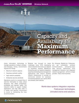 Using information technology to
manage operations in today’s complex,
ever-changing mining environments
requires four things:
•	 Maximum network capacity
•	 Seamless worksite mobility
•	 High network availability
•	 Enterprise security standards
Operations count on a constant flow of
real-time information to make critical
decisions that affect productivity,
profitability and operator safety. The
network’s ability to support multiple
applications and high data rates in
a hostile and dynamic environment
is crucial to maintaining the lines
of communication.
World-class systems integration expertise.
Field-proven technologies.
Unrivaled end-to-end solutions.
Capacity and
Availability for
Maximum
Performance
Modular has focused on these
challenges since 1979, developing
robust networks that mines can depend
on anywhere, anytime. MasterLink
Enterprise pairs our systems integration
expertiseandleadingminemanagement
applications with Cisco’s wireless
network infrastructure, to provide an
end-to-end solution for seamless
connectivity between your central office
and wireless client devices.
By choosing MasterLink Enterprise,
you get unbeatable wireless
communications, enterprise-class
data security, field-proven mine
management solutions, and integrated
network management – all from a single
provider. That’s smart business.
 