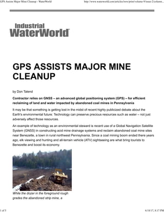 by Don Talend
Contractor relies on GNSS – an advanced global positioning system (GPS) – for efficient
reclaiming of land and water impacted by abandoned coal mines in Pennsylvania
It may be that something is getting lost in the midst of recent highly publicized debate about the
Earth's environmental future: Technology can preserve precious resources such as water – not just
adversely affect those resources.
An example of technology as an environmental steward is recent use of a Global Navigation Satellite
System (GNSS) in constructing acid mine drainage systems and reclaim abandoned coal mine sites
near Benezette, a town in rural northwest Pennsylvania. Since a coal mining boom ended there years
ago, elk viewing and hunting and all-terrain vehicle (ATV) sightseeing are what bring tourists to
Benezette and boost its economy.
While the dozer in the foreground rough
grades the abandoned strip mine, a
GPS Assists Major Mine Cleanup - WaterWorld http://www.waterworld.com/articles/iww/print/volume-9/issue-2/column...
1 of 5 6/18/17, 8:17 PM
 