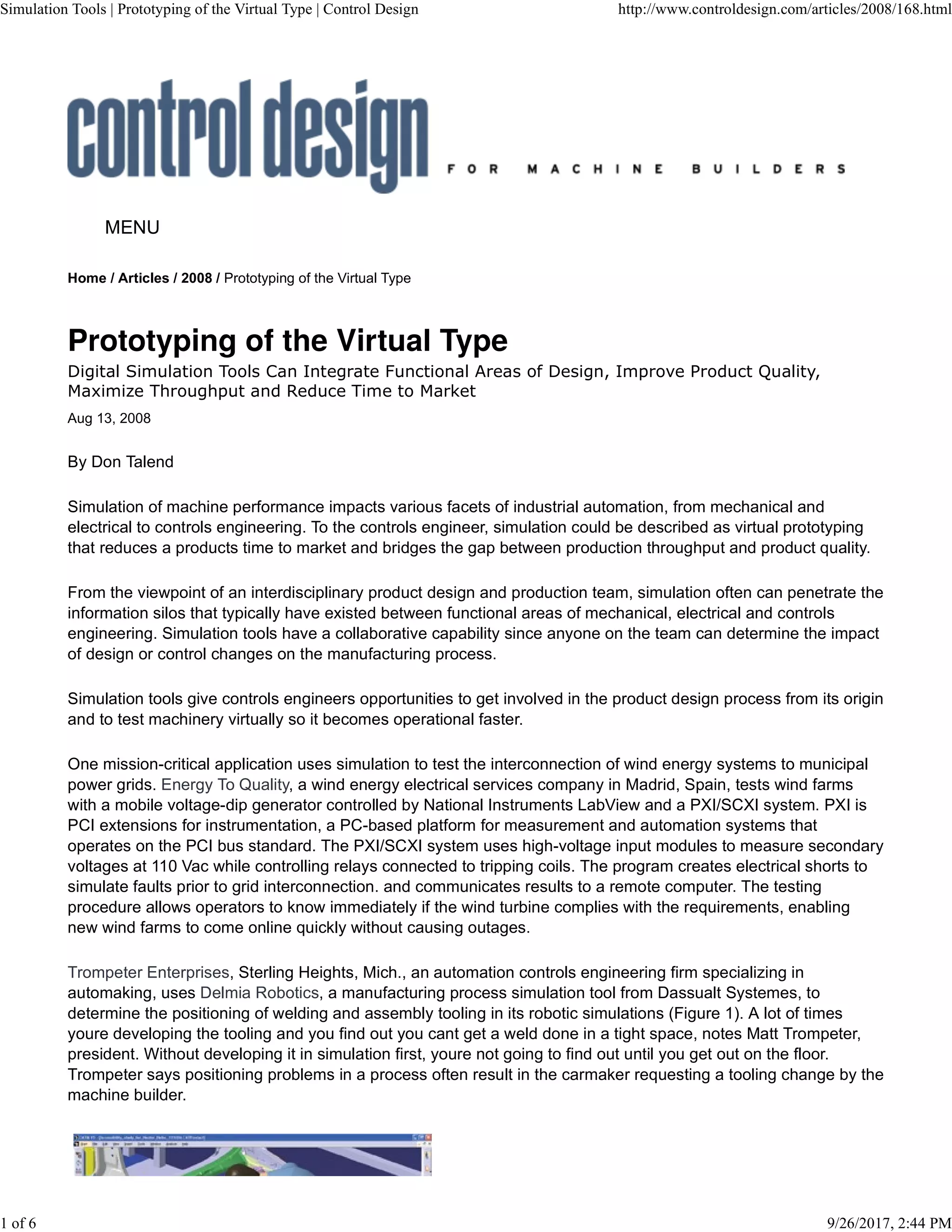 Home / Articles / 2008 / Prototyping of the Virtual Type
Digital Simulation Tools Can Integrate Functional Areas of Design, Improve Product Quality,
Maximize Throughput and Reduce Time to Market
Aug 13, 2008
MENU
By Don Talend
Simulation of machine performance impacts various facets of industrial automation, from mechanical and
electrical to controls engineering. To the controls engineer, simulation could be described as virtual prototyping
that reduces a products time to market and bridges the gap between production throughput and product quality.
From the viewpoint of an interdisciplinary product design and production team, simulation often can penetrate the
information silos that typically have existed between functional areas of mechanical, electrical and controls
engineering. Simulation tools have a collaborative capability since anyone on the team can determine the impact
of design or control changes on the manufacturing process.
Simulation tools give controls engineers opportunities to get involved in the product design process from its origin
and to test machinery virtually so it becomes operational faster.
One mission-critical application uses simulation to test the interconnection of wind energy systems to municipal
power grids. Energy To Quality, a wind energy electrical services company in Madrid, Spain, tests wind farms
with a mobile voltage-dip generator controlled by National Instruments LabView and a PXI/SCXI system. PXI is
PCI extensions for instrumentation, a PC-based platform for measurement and automation systems that
operates on the PCI bus standard. The PXI/SCXI system uses high-voltage input modules to measure secondary
voltages at 110 Vac while controlling relays connected to tripping coils. The program creates electrical shorts to
simulate faults prior to grid interconnection. and communicates results to a remote computer. The testing
procedure allows operators to know immediately if the wind turbine complies with the requirements, enabling
new wind farms to come online quickly without causing outages.
Trompeter Enterprises, Sterling Heights, Mich., an automation controls engineering firm specializing in
automaking, uses Delmia Robotics, a manufacturing process simulation tool from Dassualt Systemes, to
determine the positioning of welding and assembly tooling in its robotic simulations (Figure 1). A lot of times
youre developing the tooling and you find out you cant get a weld done in a tight space, notes Matt Trompeter,
president. Without developing it in simulation first, youre not going to find out until you get out on the floor.
Trompeter says positioning problems in a process often result in the carmaker requesting a tooling change by the
machine builder.
Simulation Tools | Prototyping of the Virtual Type | Control Design http://www.controldesign.com/articles/2008/168.html
1 of 6 9/26/2017, 2:44 PM
 