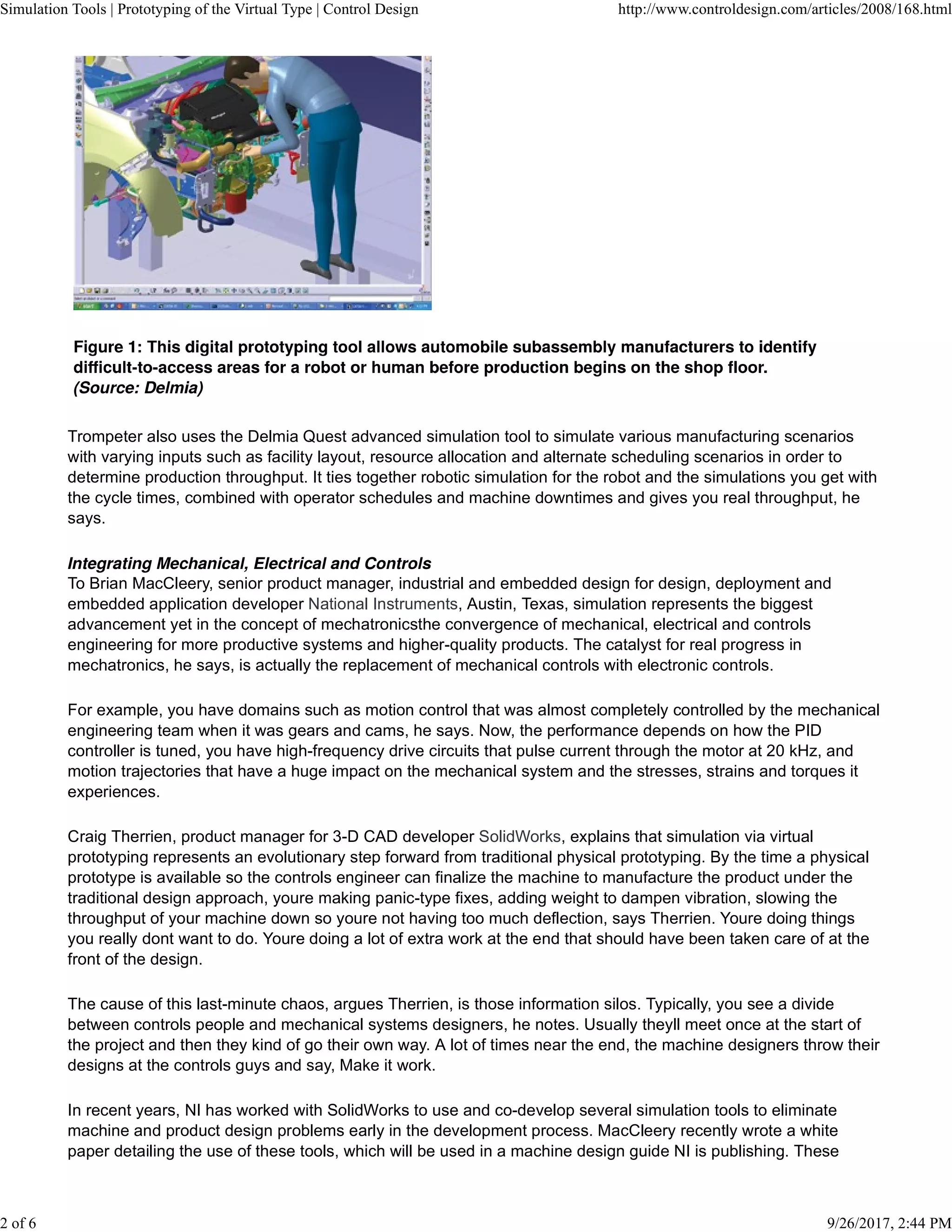Trompeter also uses the Delmia Quest advanced simulation tool to simulate various manufacturing scenarios
with varying inputs such as facility layout, resource allocation and alternate scheduling scenarios in order to
determine production throughput. It ties together robotic simulation for the robot and the simulations you get with
the cycle times, combined with operator schedules and machine downtimes and gives you real throughput, he
says.
To Brian MacCleery, senior product manager, industrial and embedded design for design, deployment and
embedded application developer National Instruments, Austin, Texas, simulation represents the biggest
advancement yet in the concept of mechatronicsthe convergence of mechanical, electrical and controls
engineering for more productive systems and higher-quality products. The catalyst for real progress in
mechatronics, he says, is actually the replacement of mechanical controls with electronic controls.
For example, you have domains such as motion control that was almost completely controlled by the mechanical
engineering team when it was gears and cams, he says. Now, the performance depends on how the PID
controller is tuned, you have high-frequency drive circuits that pulse current through the motor at 20 kHz, and
motion trajectories that have a huge impact on the mechanical system and the stresses, strains and torques it
experiences.
Craig Therrien, product manager for 3-D CAD developer SolidWorks, explains that simulation via virtual
prototyping represents an evolutionary step forward from traditional physical prototyping. By the time a physical
prototype is available so the controls engineer can finalize the machine to manufacture the product under the
traditional design approach, youre making panic-type fixes, adding weight to dampen vibration, slowing the
throughput of your machine down so youre not having too much deflection, says Therrien. Youre doing things
you really dont want to do. Youre doing a lot of extra work at the end that should have been taken care of at the
front of the design.
The cause of this last-minute chaos, argues Therrien, is those information silos. Typically, you see a divide
between controls people and mechanical systems designers, he notes. Usually theyll meet once at the start of
the project and then they kind of go their own way. A lot of times near the end, the machine designers throw their
designs at the controls guys and say, Make it work.
In recent years, NI has worked with SolidWorks to use and co-develop several simulation tools to eliminate
machine and product design problems early in the development process. MacCleery recently wrote a white
paper detailing the use of these tools, which will be used in a machine design guide NI is publishing. These
Simulation Tools | Prototyping of the Virtual Type | Control Design http://www.controldesign.com/articles/2008/168.html
2 of 6 9/26/2017, 2:44 PM
 