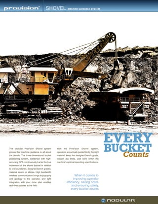 BUCKET
EVERY
Counts
The Modular ProVision Shovel system
proves that machine guidance is all about
the details. The three-dimensional bucket
positioning system, combined with high-
accuracy GPS, continuously tracks the true
movement of the shovel bucket in relation
to ore boundaries, designed bench grades,
material layers, or slopes. High bandwidth
wireless communication brings topography
and geology to the operator, and tight
integration with your mine plan enables
real-time updates to the field.
When it comes to
improving operator
efficiency, saving costs,
and ensuring safety,
every bucket counts.
With the ProVision Shovel system,
operators are actively guided to dig the right
material, keep the designed bench grade,
respect dig limits, and work within the
machine’s optimal operating specifications.
 