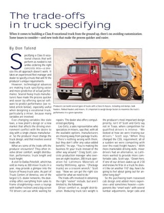 The trade-offs
in truck specifying
When it comes to building a Class 8 vocational truck from the ground up, there’s no avoiding customization.
Some issues to consider—and new tools that make the process quicker and easier.
By Don Talend
S
pecifying a Class 8 voca-
tional chassis that will
perform as needed is not
unlike ordering the right
concrete mix—a one-
size-fits-all approach doesn’t work. It
takes an experienced fleet manager and
dealer to specify a truck that will fit the
producer’s unique requirements.
However, technological advances
are making truck specifying easier
and more predictive of actual perfor-
mance. Several heavy truck manufac-
turers have made the process quicker
and easier by offering special soft-
ware to predict performance (see re-
lated article below), especially useful
when designing a vocational truck,
particularly a mixer, because many
variables are involved.
Ever-changing variables like state
laws, a new plant’s design or a new
market that affects the driving envi-
ronment conflict with the desire to
stay with a single chassis manufactur-
er. So the producer must change the
truck design, and that involves several
trade-offs.
What are some of the trade-offs the
producer encounters? They often in-
volve driver comfort, weight distribu-
tion, performance, truck length and
truck height.
A visit to Dallas Peterbilt, which has
sold as many as 300 mixer trucks in a
year, may provide a glimpse into the
future of heavy truck sales. As part of
Truck Centers of America, one of the
largest U.S. dealer networks, the deal-
ership offers everything from sales to
frame straightening—even a lounge
with leather recliners and a big-screen
TV drivers can use while waiting for
repairs. The dealer also offers comput-
erized specifying.
Leo Girtz, a sales representative who
specializes in mixers, says that, with all
the available options, manufacturers
are moving away from package trucks.
“There’s nothing wrong with them,
but they don’t offer any value-added
benefits,” he says. “You’re making the
business fit your truck instead of the
other way around.” Craig Scott, con-
crete production manager who over-
sees an eight-location, 200-truck oper-
ation for Lattimore Materials of
nearby McKinney, agrees. “(Package
trucks) are a crescent wrench,” Scott
says. “Now we can get the right size
socket for what we need to do.”
The trade-offs involved in obtaining
the right “socket” include, but aren’t
limited to, the following.
Driver comfort vs. weight distrib-
ution. Reducing truck tare weight is
the producer’s most important design
priority, isn’t it? Scott and Girtz say
not in Texas, where competition for
qualified drivers is intense. “We
looked at how we were treating our
drivers,” Scott says.“When they
changed the CDL requirement, all of
a sudden we were competing with
over-the-road freight haulers.” With
more marketable driving skills, mixer
drivers had an alternative, so Latti-
more wanted to provide more com-
fortable cabs, Scott says. “Down here,
if one of our drivers wakes up at 2:30
and knows he’ll be in a truck he does-
n’t like on another 110° day, how’s he
going to feel about going out for an-
other long day?”
So the purchasing team reassessed
cab design and added more expen-
sive—and sometimes heavier—com-
ponents like “smart seats” with several
lumbar adjustments, larger cabs and
Producers can build several types of trucks with a Class 8 chassis, including end dumps, bulk
haulers, flatbed haulers and mixers. It’s important to weigh design factors to maximize the truck’s
performance in a given operation.
 