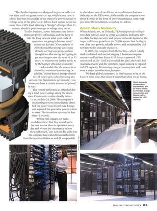 January/February 2011 • 23
“The ﬂywheel systems are designed to give us sufﬁcient
run time until our generators start up, which in our case, is
a little less than 10 seconds in the event of a power outage or
voltage drop in the grid,” says Larkins. Each system never has
more than a 50% load, allowing a “bridge” of longer than 15
seconds should a power outage or voltage drop occur.
“In this business, power infrastructure invest-
ments are pretty substantial, and you have to
take the long view on what your costs of
operation are going to be over time,”
points out Larkins. “Our analysis in
2008 showed that energy costs were
already starting to pop up, and our
thought was that energy isn’t going to
get any cheaper over the next 10 or 15
years, so whatever we deploy needs to
be the highest-efﬁciency available.”
Larkins adds that the new system
also offers continual monitoring ca-
pability. “Stored kinetic energy doesn’t
lie—if you’ve got a wheel rotating at a
certain rpm [revolutions per minute], you
know you have a certain amount of power,”
he says.
The system performed as intended dur-
ing a brief power outage along the down-
town Cincinnati corridor shortly before
1 a.m. on July 24, 2009. The company’s
monitoring systems immediately identi-
ﬁed the power issue from Duke Energy
and signaled the generator power system
to start. The transition occurred in less
than 10 seconds.
“Before [the outage], we had a
conﬁdence level that they would work,
because we saw them in operation every
day and we saw the consistency in how
they performed,” says Larkins. He adds that
the company has realized ﬁnancial beneﬁts
from the new installation as well. It was possible
to shut down one of two 10-ton air conditioners that were
dedicated to the UPS room. Additionally, the company saves
about $18,000 in the form of lower maintenance costs every
year since the installation, according to Larkins.
Growth Meets Modularity
When Atlantic.net, an Orlando, FL-based provider of busi-
ness data services such as server colocation, dedicated serv-
ers, data backup, security, and private networks looked at the
impact of future growth on its 25,000-square foot facility, it
was clear that growth, reliable power, and sustainability did
not have to be mutually exclusive.
In 2003, the company built the facility—which is fully
steel reinforced and meets Category 5 hurricane require-
ments—and had two Eaton 9315 battery-powered UPS
units rated at 225–750 kVA installed. By 2007, the 9315s had
reached capacity and the company began looking to expand
its UPS capacity. Minimizing energy consumption and costs
were a major consideration, however.
“We have global customers, so just because we’re in the
Eastern time zone, that doesn’t mean that when we go home,
Client demands,
infrastructure
adjustments, and
an overall desire
to minimize energy
consumption led
Atlantic.net to
expand its UPS
capacity.
Photosthispage:Eaton
 