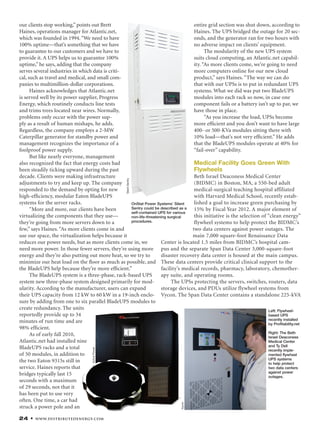 24 • www.distributedenergy.com
our clients stop working,” points out Brett
Haines, operations manager for Atlantic.net,
which was founded in 1994.“We need to have
100% uptime—that’s something that we have
to guarantee to our customers and we have to
provide it. A UPS helps us to guarantee 100%
uptime,” he says, adding that the company
serves several industries in which data is criti-
cal, such as travel and medical, and small com-
panies to multimillion-dollar corporations.
Haines acknowledges that Atlantic.net
is served well by its power supplier, Progress
Energy, which routinely conducts line tests
and trims trees located near wires. Normally,
problems only occur with the power sup-
ply as a result of human mishaps, he adds.
Regardless, the company employs a 2-MW
Caterpillar generator for standby power and
management recognizes the importance of a
foolproof power supply.
But like nearly everyone, management
also recognized the fact that energy costs had
been steadily ticking upward during the past
decade. Clients were making infrastructure
adjustments to try and keep up. The company
responded to the demand by opting for new
high-efﬁciency, modular Eaton BladeUPS
systems for the server racks.
“More and more, our clients have been
virtualizing the components that they use—
they’re going from more servers down to a
few,” says Haines. “As more clients come in and
use our space, the virtualization helps because it
reduces our power needs, but as more clients come in, we
need more power. In those fewer servers, they’re using more
energy and they’re also putting out more heat, so we try to
minimize our heat load on the ﬂoor as much as possible, and
the BladeUPS help because they’re more efﬁcient.”
The BladeUPS system is a three-phase, rack-based UPS
system new three-phase system designed primarily for mod-
ularity. According to the manufacturer, users can expand
their UPS capacity from 12 kW to 60 kW in a 19-inch enclo-
sure by adding from one to six parallel BladeUPS modules to
create redundancy. The units
reportedly provide up to 34
minutes of run time and are
98% efﬁcient.
As of early fall 2010,
Atlantic.net had installed nine
BladeUPS racks and a total
of 50 modules, in addition to
the two Eaton 9315s still in
service. Haines reports that
bridges typically last 15
seconds with a maximum
of 29 seconds, not that it
has been put to use very
often. One time, a car had
struck a power pole and an
Left: Flywheel-
based UPS
recently installed
by Profitability.net
Right: The Beth
Israel Deaconess
Medical Center
and Ty Dell
recently imple-
mented flywheel
UPS systems
to help protect
two data centers
against power
outages.
entire grid section was shut down, according to
Haines. The UPS bridged the outage for 20 sec-
onds, and the generator ran for two hours with
no adverse impact on clients’ equipment.
The modularity of the new UPS system
suits cloud computing, an Atlantic.net capabil-
ity. “As more clients come, we’re going to need
more computers online for our new cloud
product,” says Haines. “The way we can do
that with our UPSs is to put in redundant UPS
systems. What we did was put two BladeUPS
modules into each rack so now, in case one
component fails or a battery isn’t up to par, we
have those in place.
“As you increase the load, UPSs become
more efﬁcient and you don’t want to have large
400- or 500-KVa modules sitting there with
10% load—that’s not very efﬁcient.” He adds
that the BladeUPS modules operate at 40% for
“fail-over” capability.
Medical Facility Goes Green With
Flywheels
Beth Israel Deaconess Medical Center
(BIDMC) in Boston, MA, a 550-bed adult
medical-surgical teaching hospital affiliated
with Harvard Medical School, recently estab-
lished a goal to increase green purchasing by
15% by Fiscal Year 2012. A major element of
this initiative is the selection of “clean energy”
flywheel systems to help protect the BIDMC’s
two data centers against power outages. The
main 7,000 square-foot Renaissance Data
Center is located 1.5 miles from BIDMC’s hospital cam-
pus and the separate Span Data Center 3,000-square-foot
disaster recovery data center is housed at the main campus.
These data centers provide critical clinical support to the
facility’s medical records, pharmacy, laboratory, chemother-
apy suite, and operating rooms.
The UPSs protecting the servers, switches, routers, data
storage devices, and PDUs utilize flywheel systems from
Vycon. The Span Data Center contains a standalone 225-kVA
ActivePower
Vycon
OnStat Power Systems’ Silent
Sentry could be described as a
self-contained UPS for various
non-life-threatening surgical
procedures.
SilentSentry
 