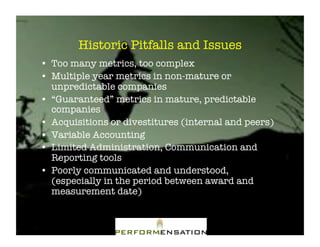 Historic Pitfalls and Issues"
•! Too many metrics, too complex"
•! Multiple year metrics in non-mature or
   unpredictable companies"
•! “Guaranteed” metrics in mature, predictable
   companies"
•! Acquisitions or divestitures (internal and peers)"
•! Variable Accounting"
•! Limited Administration, Communication and
   Reporting tools"
•! Poorly communicated and understood,
   (especially in the period between award and
   measurement date)"
 