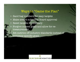 Ways to “Game the Plan”"
•! Sand bag numbers for easy targets"
•! Make award subject to Board approval"
•! Reset targets if necessary"
•! Forgive missed goals and allow for re-
   measurement"
•! Set metrics off industry standards instead of
   company-speciﬁc goals"
 