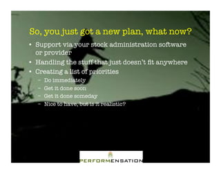 So, you just got a new plan, what now?"
•! Support via your stock administration software
   or provider"
•! Handling the stuff that just doesn’t ﬁt anywhere"
•! Creating a list of priorities"
   –!   Do immediately"
   –!   Get it done soon"
   –!   Get it done someday"
   –!   Nice to have, but is it realistic?"
 