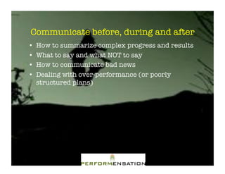 Communicate before, during and after"
•!   How to summarize complex progress and results"
•!   What to say and what NOT to say"
•!   How to communicate bad news"
•!   Dealing with over-performance (or poorly
     structured plans)"
 