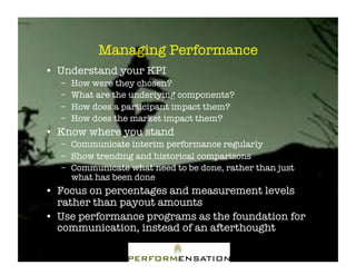 Managing Performance"
•! Understand your KPI"
   –!   How were they chosen?"
   –!   What are the underlying components?"
   –!   How does a participant impact them?"
   –!   How does the market impact them?"
•! Know where you stand"
   –! Communicate interim performance regularly"
   –! Show trending and historical comparisons"
   –! Communicate what need to be done, rather than just
      what has been done"
•! Focus on percentages and measurement levels
   rather than payout amounts"
•! Use performance programs as the foundation for
   communication, instead of an afterthought"
 