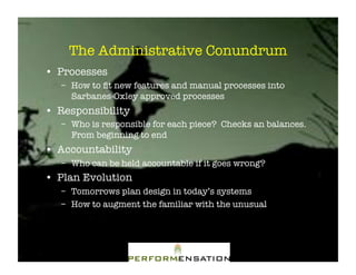 The Administrative Conundrum"
•! Processes"
   –! How to ﬁt new features and manual processes into
      Sarbanes-Oxley approved processes"
•! Responsibility"
   –! Who is responsible for each piece? Checks an balances.
      From beginning to end"
•! Accountability"
   –! Who can be held accountable if it goes wrong?"
•! Plan Evolution"
   –! Tomorrows plan design in today’s systems"
   –! How to augment the familiar with the unusual"
 