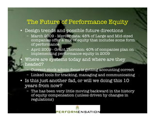The Future of Performance Equity "
•! Design trends and possible future directions"
   –! March 2009 - Mercer data: 48% of Large and Mid-sized
      companies offer a mix of equity that includes some form
      of performance"
   –! April 2009 - Grant Thornton: 40% of companies plan on
      implementing performance equity in 2009"
•! Where are systems today and where are they
   headed?"
   –! Current stock admin focus is getting accounting correct"
   –! Linked tools for tracking, managing and communicating"
•! Is this just another fad, or will we doing this 10
   years from now?"
   –! The has been very little moving backward in the history
      of equity compensation (unless driven by changes in
      regulations)"
 