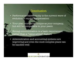 Conclusion"
•! Performance-based equity is the current wave of
   evolution in equity compensation"

•! Your plan must be as unique as your company,
   but still be comparable to your peers"

•! Strong communication is a basic requirement
   rather than a “value-added” feature"

•! Administration and accounting systems are
   improving and even the most complex plans can
   be handled well"
 