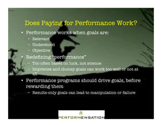 Does Paying for Performance Work?"
•! Performance works when goals are:"
   –! Relevant"
   –! Understood"
   –! Objective"
•! Redeﬁning “performance”"
   –! Too often based on luck, not science"
   –! Imprecise and clumsy goals can work too well or not at
      all"
•! Performance programs should drive goals, before
   rewarding them"
   –! Results-only goals can lead to manipulation or failure"
 