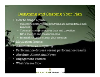 Designing and Shaping Your Plan"
•! How to shape a plan"
     –! Successful performance programs are about details and
        nuances"
     –! You must understand your data and direction"
     –! KPIs, metrics and measurements"
     –! Internal struggles during plan creation"
•!   Motivation factors"
•!   Administrative Simplicity"
•!   Performance drivers versus performance results"
•!   Absolute, Almost and Never"
•!   Engagement Factors"
•!   What Versus How"
 