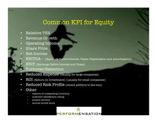 Common KPI for Equity"
•!   Relative TSR"
•!   Revenue Growth"
•!   Operating Income"
•!   Share Price"
•!   Net Income"
•!   EBITDA - (Earnings Before Interest, Taxes, Depreciation and Amortization)"
•!   EBIT (Earnings Before Interest and Taxes) "
•!   Turnover/Retention"
•!   Reduced Expense (usually for large companies)"
•!   ROI (Return on Investment) (usually for small companies)"
•!   Reduced Risk Proﬁle (recent addition to the mix)"
•!   Other "
     –!   reserve of outstanding inventory"
     –!   customer satisfaction rating"
     –!   project delivery "
     –!   annual review score"
 