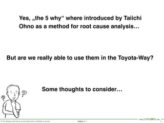 © Tilo Schwarz, feel free to use this slide with an indication of source.
www.LERNZONE.com
NoWhy v1.2 3
Yes, „the 5 why“ where introduced by Taiichi
Ohno as a method for root cause analysis…
But are we really able to use them in the Toyota-Way?
Some thoughts to consider…
 