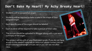 Don’t Bake My Heart! My Achy Breaky Heart!
• Students will be assigned an organ.
• Students will be required to bake a cake in the shape of their
assigned organ.
• Each specific area of the organ should be labeled.
• Each student will be required to take a picture of their cake.
• The picture should be uploaded to Blogger along with a 500 word
summary of the organ.
• This project will be 45% of your final exam grade. If you do not have
access to the needed materials or resources please contact me via
email robbielgoodman@Comcast.net or you can see me after
class.
 
