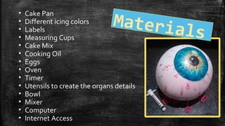 • Cake Pan
• Different icing colors
• Labels
• Measuring Cups
• Cake Mix
• Cooking Oil
• Eggs
• Oven
• Timer
• Utensils to create the organs details
• Bowl
• Mixer
• Computer
• Internet Access
Materials
 