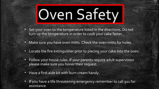 Oven Safety
• Set your oven to the temperature listed in the directions. Do not
turn up the temperature in order to cook your cake faster.
• Make sure you have oven mitts. Check the oven mitts for holes.
• Locate the fire extinguisher prior to placing your cake Into the oven.
• Follow your house rules. If your parents require adult supervision
please make sure you honor their request.
• Have a first aide kit with burn cream handy.
• If you have a life threatening emergency remember to call 911 for
assistance.
 