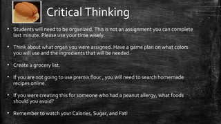 Critical Thinking
• Students will need to be organized. This is not an assignment you can complete
last minute. Please use your time wisely.
• Think about what organ you were assigned. Have a game plan on what colors
you will use and the ingredients that will be needed.
• Create a grocery list.
• If you are not going to use premix flour , you will need to search homemade
recipes online.
• If you were creating this for someone who had a peanut allergy, what foods
should you avoid?
• Remember to watch your Calories, Sugar, and Fat!
 