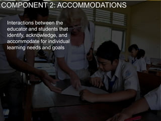 Interactions between the
educator and students that
identify, acknowledge, and
accommodate for individual
learning needs and goals
COMPONENT 2: ACCOMMODATIONS
 