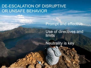 DE-ESCALATION OF DISRUPTIVE
OR UNSAFE BEHAVIOR
Prompt and effective
Use of directives and
limits
Neutrality is key
cc: Trekking Rinjani - https://www.flickr.com/photos/30087136@N00
 