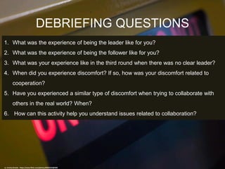 DEBRIEFING QUESTIONS
cc: Jeremy Brooks - https://www.flickr.com/photos/85853333@N00
1. What was the experience of being the leader like for you?
2. What was the experience of being the follower like for you?
3. What was your experience like in the third round when there was no clear leader?
4. When did you experience discomfort? If so, how was your discomfort related to
cooperation?
5. Have you experienced a similar type of discomfort when trying to collaborate with
others in the real world? When?
6. How can this activity help you understand issues related to collaboration?
 