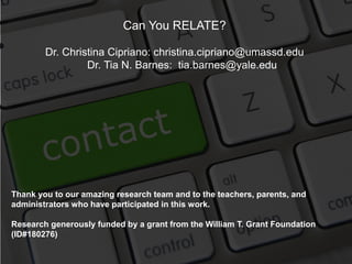 Can You RELATE?
Dr. Christina Cipriano: christina.cipriano@umassd.edu
Dr. Tia N. Barnes: tia.barnes@yale.edu
Thank you to our amazing research team and to the teachers, parents, and
administrators who have participated in this work.
Research generously funded by a grant from the William T. Grant Foundation
(ID#180276)
 