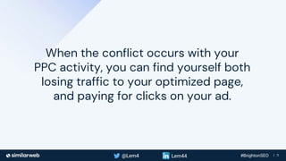 Business Proprietary & Confidential | 11
When the conflict occurs with your
PPC activity, you can find yourself both
losing traffic to your optimized page,
and paying for clicks on your ad.
 