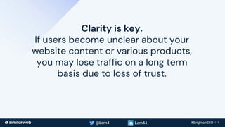 Business Proprietary & Confidential | 9
Clarity is key.
If users become unclear about your
website content or various products,
you may lose traffic on a long term
basis due to loss of trust.
 