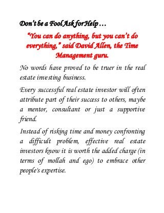 Don’t be a Fool Ask for Help … 
“You can do anything, but you can’t do 
everything,” said David Allen, the Time 
Management guru. 
No words have proved to be truer in the real 
estate investing business. 
Every successful real estate investor will often 
attribute part of their success to others, maybe 
a mentor, consultant or just a supportive 
friend. 
Instead of risking time and money confronting 
a difficult problem, effective real estate 
investors know it is worth the added charge (in 
terms of mollah and ego) to embrace other 
people's expertise. 
 