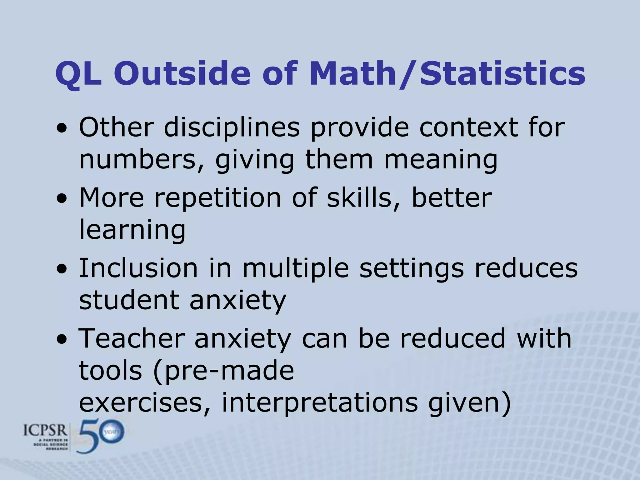 QL Outside of Math/Statistics
• Other disciplines provide context for
  numbers, giving them meaning
• More repetition of skills, better
  learning
• Inclusion in multiple settings reduces
  student anxiety
• Teacher anxiety can be reduced with
  tools (pre-made
  exercises, interpretations given)
 