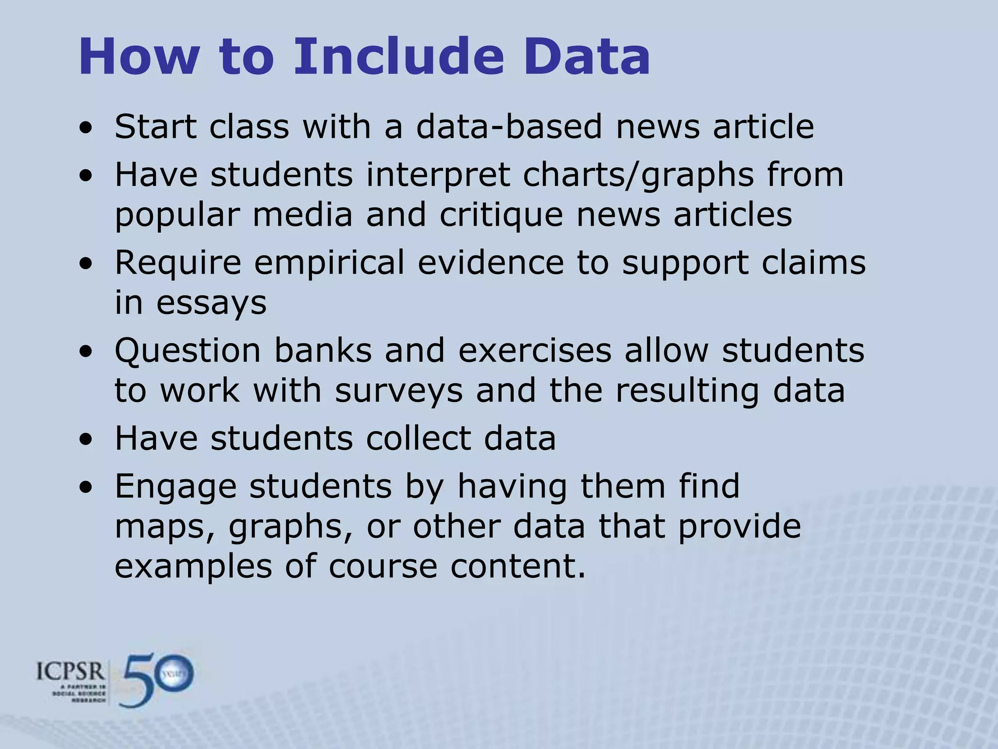 How to Include Data
• Start class with a data-based news article
• Have students interpret charts/graphs from
  popular media and critique news articles
• Require empirical evidence to support claims
  in essays
• Question banks and exercises allow students
  to work with surveys and the resulting data
• Have students collect data
• Engage students by having them find
  maps, graphs, or other data that provide
  examples of course content.
 